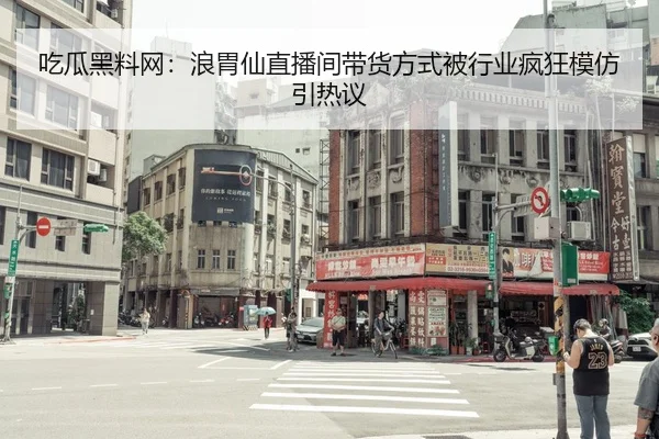 吃瓜黑料网：浪胃仙直播间带货方式被行业疯狂模仿引热议